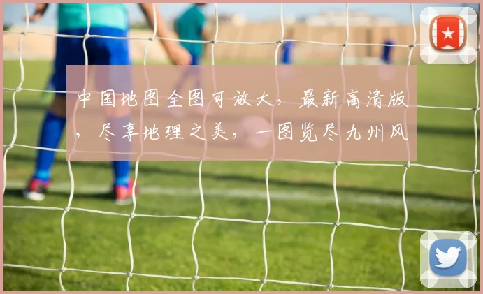 中国地图全图可放大，最新高清版，尽享地理之美，一图览尽九州风貌，不容错过